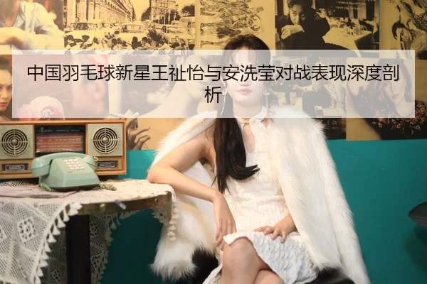 中国羽毛球新星王祉怡与安洗莹对战表现深度剖析 - kaiyun